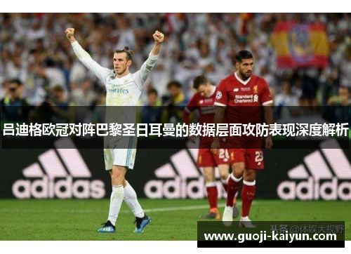 吕迪格欧冠对阵巴黎圣日耳曼的数据层面攻防表现深度解析