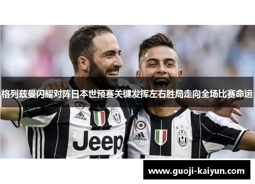 格列兹曼闪耀对阵日本世预赛关键发挥左右胜局走向全场比赛命运