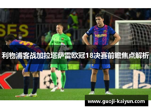 利物浦客战加拉塔萨雷欧冠18决赛前瞻焦点解析