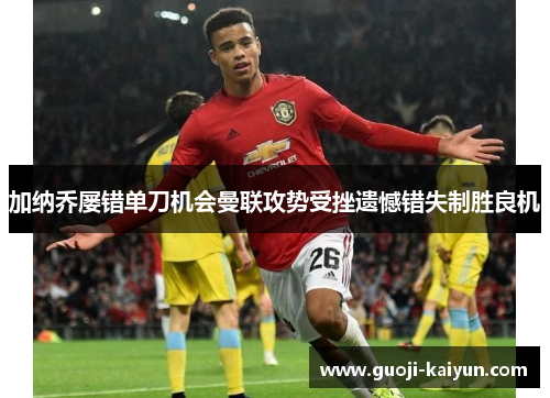 加纳乔屡错单刀机会曼联攻势受挫遗憾错失制胜良机 加纳乔屡错单刀机会曼联攻势受挫遗憾错失制胜良机