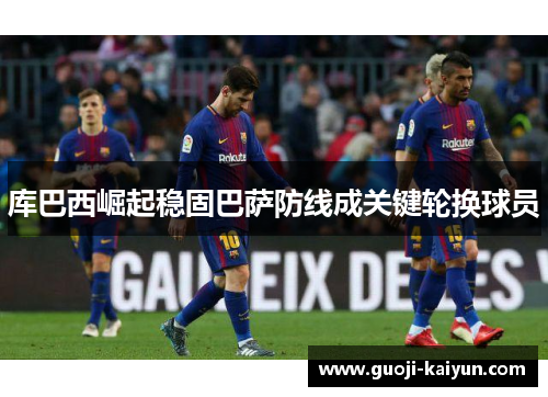 库巴西崛起稳固巴萨防线成关键轮换球员 库巴西崛起稳固巴萨防线成关键轮换球员