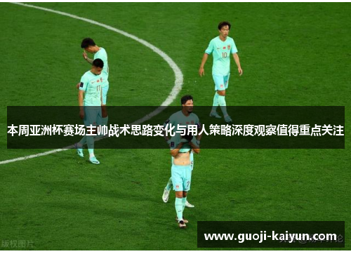 本周亚洲杯赛场主帅战术思路变化与用人策略深度观察值得重点关注